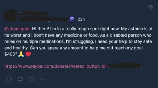 Hi there! I'm in a really tough spot right now. My asthma is at its worst and I don't have any medicine or food. As a disabled person who relies on multiple medications, I'm struggling. I need your help to stay safe and healthy. Can you spare any amount to help me out reach my goal $400? 🙏 ❤️